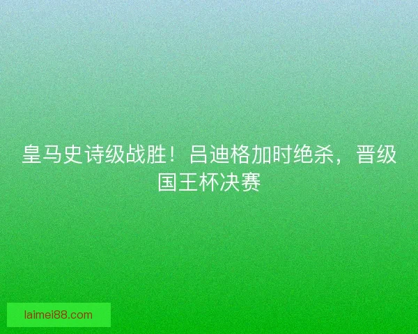皇马史诗级战胜！吕迪格加时绝杀，晋级国王杯决赛